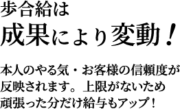 歩合給は成果により変動！本人のやる気・お客様の信頼度が反映されます。上限がないため
頑張った分だけ給与もアップ！