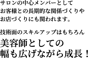 サロンの中心メンバーとしてお客様との長期的な関係づくりやお店づくりにも関われます。技術面のスキルアップはもちろん美容師としての幅も広げながら成長！