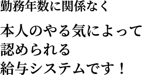 勤務年数に関係なく本人のやる気によって認められる給与システムです！