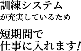 訓練システムが充実しているため短期間で仕事に入れます！