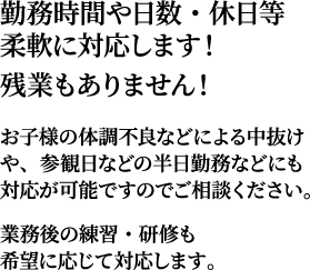 勤務時間や日数・休日等柔軟に対応します！残業もありません！お子様の体調不良などによる中抜けや、参観日などの半日勤務などにも対応が可能ですのでご相談ください。業務後の練習・研修も希望に応じて対応します。